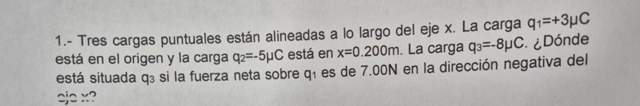 1.- Tres cargas puntuales están alineadas a lo largo del eje x. La carga q_1=+3mu C
está en el origen y la carga q_2=-5mu C está en x=0.200m. La carga q_3=-8mu C : ¿Dónde 
está situada q₃ si la fuerza neta sobre q_1 es de 7.00N en la dirección negativa del 
eje x?