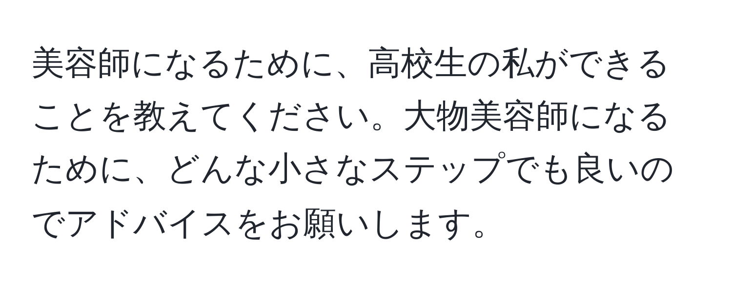 美容師になるために、高校生の私ができることを教えてください。大物美容師になるために、どんな小さなステップでも良いのでアドバイスをお願いします。