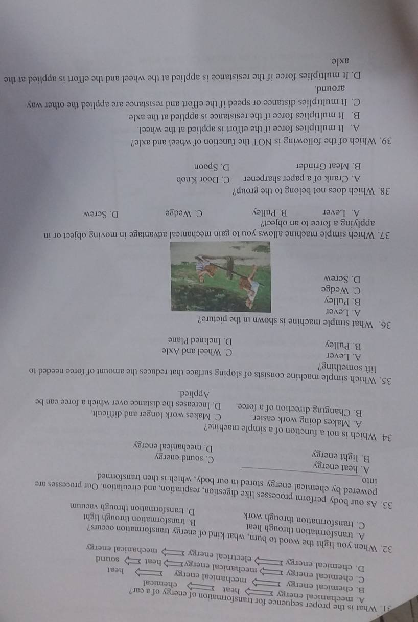 What is the proper sequence for transformation of energy of a car?
A. mechanical energy heat
chemical
B. chemical energy mechanical energy heat
C. chemical energy mechanical energy heat sound
D. chemical energy electrical energy mechanical energy
32. When you light the wood to burn, what kind of energy transformation occurs?
A. transformation through heat
C. transformation through work B. transformation through light
D. transformation through vacuum
33. As our body perform processes like digestion, respiration, and circulation. Our processes are
powered by chemical energy stored in our body, which is then transformed
into
A. heat energy C. sound energy
B. light energy D. mechanical energy
34. Which is not a function of a simple machine?
A. Makes doing work easier. C. Makes work longer and difficult.
B. Changing direction of a force. D. Increases the distance over which a force can be
Applied.
35. Which simple machine consists of sloping surface that reduces the amount of force needed to
lift something?
A. Lever C. Wheel and Axle
B. Pulley D. Inclined Plane
36. What simple machine is shown in the picture?
A. Lever
B. Pulley
C. Wedge
D. Screw
37. Which simple machine allows you to gain mechanical advantage in moving object or in
applying a force to an object?
A. Lever B. Pulley C. Wedge D. Screw
38. Which does not belong to the group?
A. Crank of a paper sharpener C. Door Knob
B. Meat Grinder D. Spoon
39. Which of the following is NOT the function of wheel and axle?
A. It multiplies force if the effort is applied at the wheel.
B. It multiplies force if the resistance is applied at the axle.
C. It multiplies distance or speed if the effort and resistance are applied the other way
around.
D. It multiplies force if the resistance is applied at the wheel and the effort is applied at the
axle.