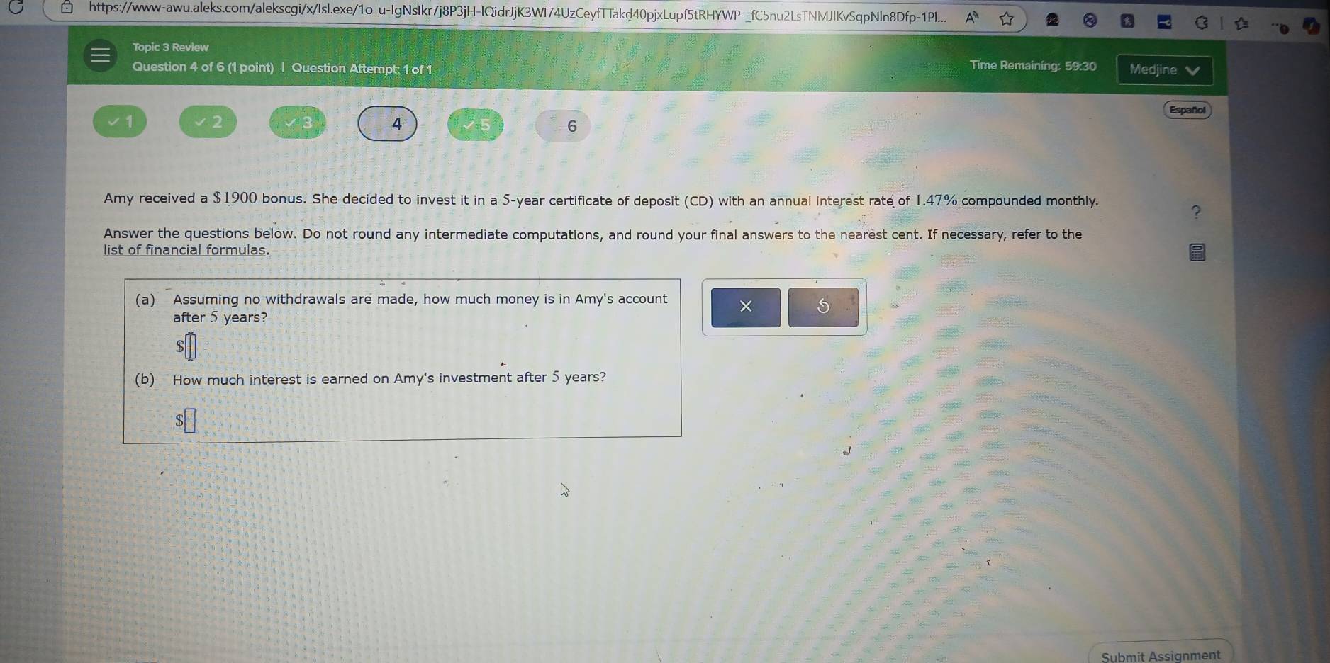 https://www-awu.aleks.com/alekscgi/x/Isl.exe/1o_u-IgNsIkr7j8P3jH-lQidrJjK3WI74UzCeyfTTakd40pjxLupf5tRHYWP-_fC5nu2LsTNMJlKvSqpNln8Dfp-1Pl... 
Topic 3 Review 
Time Remaining: 59:30 
Question 4 of 6 (1 point) | Question Attempt: 1 of 1 Medjine 
Español 
4 5 
6 
Amy received a $1900 bonus. She decided to invest it in a 5-year certificate of deposit (CD) with an annual interest rate of 1.47% compounded monthly. 
Answer the questions below. Do not round any intermediate computations, and round your final answers to the nearest cent. If necessary, refer to the 
list of financial formulas. 
(a) Assuming no withdrawals are made, how much money is in Amy's account × S 
after 5 years? 

(b) How much interest is earned on Amy's investment after 5 years? 
8 
Submit Assignment