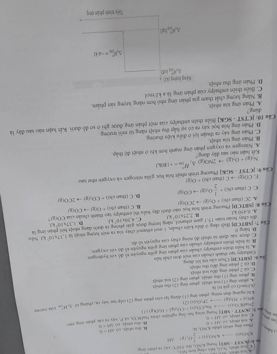 'TNung KNOi lên 550°C xáy ra phàn ứng:
io approx (KNTT-SBT) C toa nhiệt. N_2O_4 bên vững hơn NOạ
KNO_3(s)to KNO_2(s)+ 1/2 O_2(g)Delta H
bảng Phản ứng nhiệt phân KNO_3 là : B. thu hic. có △ H>0.
A. toá nhiệt, có △ H<0. D. thu n iet,e6△ H<0.
m an C. toà nhiệt, có △ H>0.
2NaHC O_1(s) Na_2CO_3(s)+CO_2(g)+H_2O(g)(l) xây ra các phản ứng sau:
in ứmg Ấu 5:|KNTT-SBT|
T| Nung nóng hai ống nghiệm chứa NaHCO_3 và P
Khi ngừng đun nóng, phản ứng (1) dừng lại còn phản ứng (2) tiếp tục xảy ra, chứng tỏ △ _tH_(299)° của ozone
4P(s)+5O_2(g)- 2P_2O_5(s)(2
(kJ/mol) có giá trị là
A. phản ứng (1) toà nhiệt, phản ứng (2) thu nhiệt.
B. phản ứng (1) thu nhiệt, phản ứng (2) toả nhiệt.
C. cả 2 phản ứng đều toá nhiệt.
D. cả 2 phản ứng đều thu nhiệt.
Câu 6: [SBTCD] Chọn câu trả lời đúng.
Enthalpy tạo thành chuẩn của một đơn chất bền
A. là biển thiên enthalpy chuẩn của phản ứng giữa nguyên tố đố với hydrogen.
B. là biển thiên enthalpy chuẩn của phản ứng giữa nguyên tố đó với oxygen.
C. được xác định từ nhiệt độ nóng chảy của nguyên tố đó.
Cầu 7: [SBTCD] Biết rằng ở điều kiện chuẩn, 1 mol ethanol cháy tỏa ra một lượng nhiệt là 1,37* 10^3kJ Nếu
D. bằng 0.
đốt cháy hoàn toàn 15,1 gam ethanol, năng lượng được giải phóng ra dưới dạng n nứng là
A. 0,450 kJ. B. 2,25* 10^3kJ. C. 4,50* 10^2kJ. D. 1,37* 10^3kJ.
Câu 8: [SBTCD] Phương trình hóa học nào dưới đây biểu thị enthalpy tạo thành chuẩn của CO(g)?
B. C(thanchi)+O(g)to CO(g)
A. 2C(th an chi)+O_2(g)to 2CO(g)
C. C(thanc hì + 1/2 O_2(g)to CO(g)
D. C(thanchi)+CO_2(g)to 2CO(g)
E. CO(g)to C (than chi)+O(g)
Câu 9: N_2(g)+O_2(g)to 2NO(g)△ _rH_(298)^0=+180kJ [CTST-SGK] | Phương trình nhiệt hóa học giữa nitrogen và oxygen như sau:
Kết luận nào sau đây đúng?
A. Nitrogen và oxygen phản ứng mạnh hơn khi ở nhiệt độ thấp.
B. Phản ứng tỏa nhiệt.
C. Phản ứng xảy ra thuận lợi ở điều kiện thường.
D. Phản ứng hóa học xảy ra có sự hấp thụ nhiệt năng từ môi trường.
Câu 10: [CTST - SGK] Biến thiên enthalpy của một phản ứng được ghi ở sơ đồ dưới. Kết luận nào sau đây là
dúng?
A. Phản ứng tỏa nhiệt.
B. Năng lượng chất tham gia phản ứng nhỏ hơn năng lượng sản phẩm.
C. Biến thiên enthalpy của phản ứng là a kJ/mol.
D. Phản ứng thu nhiệt.
Năng lượng (kJ)
△ _fH_(298)^o(cd)
△ _fH_(298)^o=-akJ
△ _fH_(298)^o(sp)
Tiến trình phản ứng