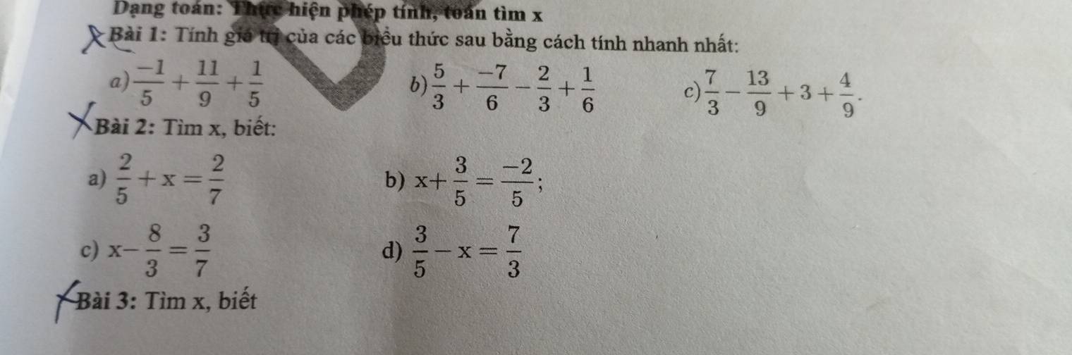 Dạng toán: Thực hiện phép tính, toán tìm x
* Bài 1: Tính giá trị của các biểu thức sau bằng cách tính nhanh nhất: 
a)  (-1)/5 + 11/9 + 1/5   5/3 + (-7)/6 - 2/3 + 1/6  c)  7/3 - 13/9 +3+ 4/9 . 
b) 
Bài 2: Tìm x, biết: 
a)  2/5 +x= 2/7  b) x+ 3/5 = (-2)/5 ; 
c) x- 8/3 = 3/7  d)  3/5 -x= 7/3 
Bài 3: Tìm x, biết