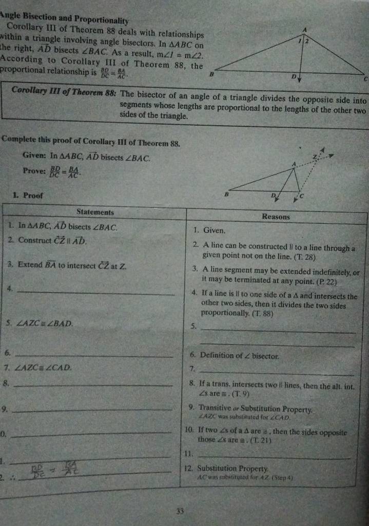 Angle Bisection and Proportionality 
Corollary III of Theorem 88 deals with relationships 
within a triangle involving angle bisectors. In △ ABC
the right, vector AD bisects ∠ BAC As a result, m∠ 1=m∠ 2. 
According to Corollary III of Theorem 88, the 
proportional relationship is  BD/DC = BA/AC . 
Corollary III of Theorem 88: The bisector of an angle of a triangle divides the opposite side into 
segments whose lengths are proportional to the lengths of the other two 
sides of the triangle. 
Complete this proof of Corollary III of Theorem 88. 
Given: In △ ABC, vector AD bisects ∠ BAC. 
Prove:  BD/DC = BA/AC . 
1. Proof 
Statements Reasons 
1. In △ ABC, ; AD bisects ∠ BAC. 1. Given. 
2. Construct vector CZparallel vector AD. 2. A line can be constructed l| to a line through a 
given point not on the line. (T.28)
3. Extend overline BA to intersect overleftrightarrow CZ at Z. 3. A line segment may be extended indefinitely, or 
it may be terminated at any point. (P.22)
4. _4. If a line is ll to one side of a A and intersects the 
other two sides, then it divides the two sides 
proportionally, (T.88)
5. ∠ AZC≌ ∠ BAD. 
5._ 
_ 
6._ 
6. Definition of ∠ b isector. 
7. ∠ AZC ∠ CAD. 7._ 
8._ 
8. If a trans. intersects two l lines, then the alt. int.
∠ sare=. (T,9)
9._ 
9. Transitive o Substitution Property.
∠ AZC was substituted for ∠ CAD. 
(._ 
10. If two ∠ sofa△ are # , then the sides opposite 
those ∠ sare≌ .(T.21)
_11._ 
L 
_12. Substitution Property. 
2. ∴ AC was substituted for 4Z. (Step 4) 
33