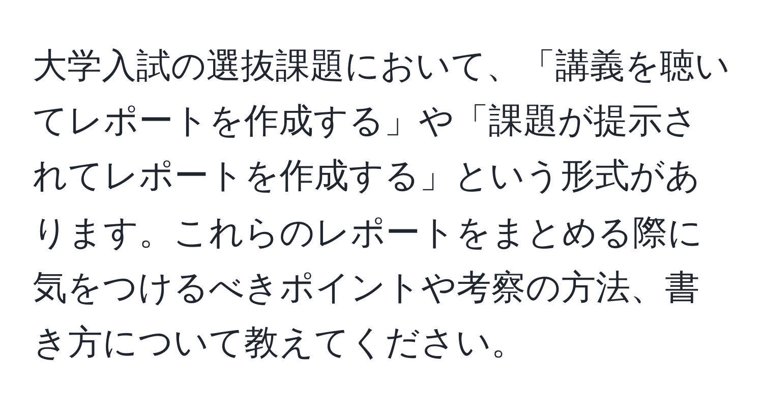 大学入試の選抜課題において、「講義を聴いてレポートを作成する」や「課題が提示されてレポートを作成する」という形式があります。これらのレポートをまとめる際に気をつけるべきポイントや考察の方法、書き方について教えてください。