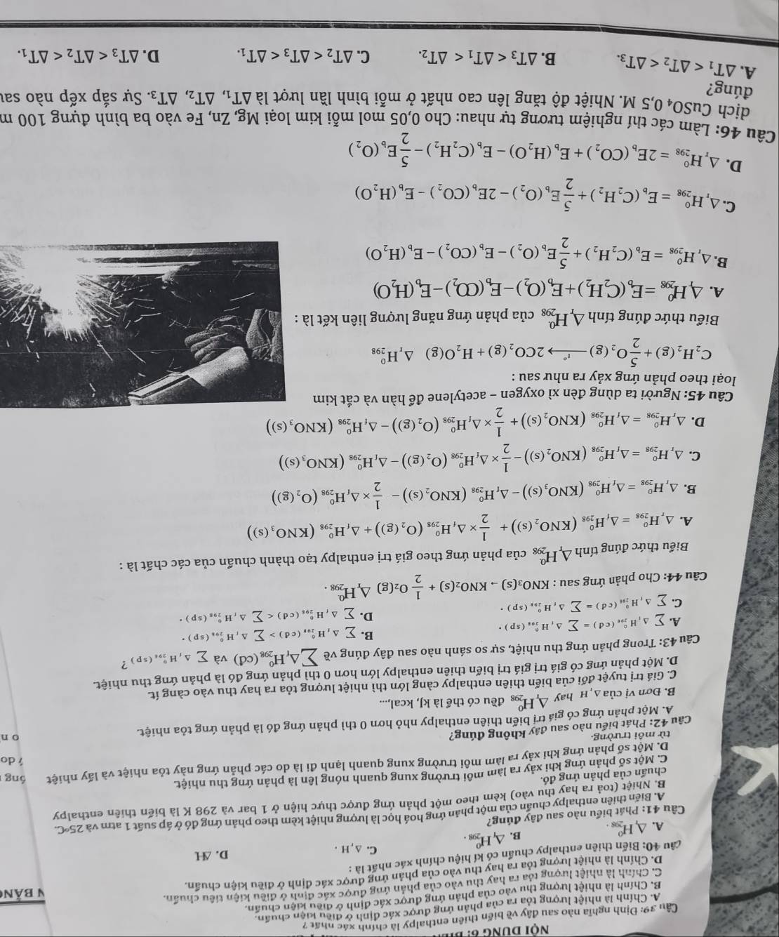 nội dung 6: bib
Cầu 39: Định nghĩa nào sau đây về biến thiên enthalpy là chính xác nhất 7
A. Chính là nhiệt lượng tỏa ra của phản ứng được xác định ở điều kiện chuẩn.
B. Chính là nhiệt lượng thu vào của phản ứng được xác định ở điều kiện chuẩn.
C. Chính là nhiệt lượng tỏa ra hay thu vào của phản ứng được xác định ở điều kiện tiêu chuẩn.
D. Chính là nhiệt lượng tỏa ra hay thu vào của phản ứng được xác định ở điều kiện chuẩn. V bản
câu 40: Biến thiên enthalpy chuẩn có kí hiệu chính xác nhất là :
C. ∆ ,H . D. ∆H
B. △ _1H_(298)^0.
A. △ _rH_(298)^0.
Cầu 41: Phát biểu nào sau đây đúng?
A. Biến thiên enthalpy chuẩn của một phản ứng hoá học là lượng nhiệt kèm theo phản ứng đó ở áp suất 1 atm và 25°C.
B. Nhiệt (toả ra hay thu vào) kèm theo một phản ứng được thực hiện ở 1 bar và 298 K là biến thiên enthalpy
chuẩn của phản ứng đó.
C. Một số phản ứng khi xảy ra làm môi trường xung quanh nóng lên là phản ứng thu nhiệt.
D. Một số phản ứng khi xảy ra làm môi trường xung quanh lạnh đi là do các phản ứng này tỏa nhiệt và lấy nhiệt óng
do
từ mồi trường. o n
Câu 42: Phát biểu nào sau đây không đúng?
A. Một phản ứng có giá trị biến thiên enthalpy nhỏ hơn 0 thì phản ứng đó là phản ứng tỏa nhiệt.
B. Đơn vị của Δ h hay △ _rH_(298)^0 đều có thể là kJ, kcal,...
C. Giá trị tuyệt đối của biển thiên enthalpy càng lớn thì nhiệt lượng tỏa ra hay thu vào càng ít.
D. Một phản ứng có giá trị giá trị biến thiên enthalpy lớn hơn 0 thì phản ứng đó là phản ứng thu nhiệt.
Câu 43: Trong phản ứng thu nhiệt, sự so sánh nào sau đây đúng về sumlimits △ _fH_(298)^0(cd) và sumlimits △ ,H_(291)^t^circ (sp) ?
B.
A. sumlimits △ _1H_(200)°(cd)=sumlimits △ _1H_(291)°(sp)· sumlimits △ _tH_(29)°,(cd)>sumlimits △ _tH_(291)°(sp)·
C. sumlimits △ _fH_(291)^0(cd)=sumlimits △ _fH_(298)^0(sp)·
D. sumlimits △ _fH_(295)°(cd)
Câu 44: Cho phản ứng sau : KNO_3(s)to KNO_2(s)+ 1/2 O_2(g) △ _rH_(298)^(0.).
Biểu thức đúng tính △ _rH_(298)^0 của phản ứng theo giá trị enthalpy tạo thành chuẩn của các chất là :
A. △ _rH_(298)^0=△ _fH_(298)^0(KNO_2(s))+ 1/2 * △ _fH_(298)^0(O_2(g))+△ _fH_(298)^0(KNO_3(s))
B. △ _rH_(298)^o=△ _rH_(298)^o(KNO_3(s))-△ _fH_(298)^o(KNO_2(s))- 1/2 * △ _iH_(298)^o(O_2(g))
C. △ _rH_(298)^o=△ _fH_(298)^0(KNO_2(s))- 1/2 * △ _fH_(298)^o(O_2(g))-△ _fH_(298)^o(KNO_3(s))
D. △ _rH_(298)^0=△ _rH_(298)^0(KNO_2(s))+ 1/2 * △ _fH_(298)^0(O_2(g))-△ _fH_(298)^0(KNO_3(s))
Câu 45: Người ta dùng đèn xì oxygen - acetylene để hàn và cắt kim
loại theo phản ứng xảy ra như sau :
C_2H_2(g)+ 5/2 O_2(g)to 2CO_2(g)+H_2O(g)△ _1H_(298)^0
Biểu thức đúng tính △ _rH_(298)^0 của phản ứng năng lượng liên kết là
A. △ H_(298)^0=E_b(C_2H_2)+E_b(O_2)-E_b(CO_2)-E_b(H_2O)
B. △ _rH_(298)^o=E_b(C_2H_2)+ 5/2 E_b(O_2)-E_b(CO_2)-E_b(H_2O)
C. △ _rH_(298)^o=E_b(C_2H_2)+ 5/2 E_b(O_2)-2E_b(CO_2)-E_b(H_2O)
D. △ _rH_(298)^0=2E_b(CO_2)+E_b(H_2O)-E_b(C_2H_2)- 5/2 E_b(O_2)
Câu 46: Làm các thí nghiệm tương tự nhau: Cho 0,05 mol mỗi kim loại Mg, Zn, Fe vào ba bình đựng 100 m
dịch CuSO_40,5M I. Nhiệt độ tăng lên cao nhất ở mỗi bình lần lượt là △ T_1,△ T_2,△ T_3. Sự sắp xếp nào sau
đúng?
A. △ T_1 B. △ T_3 C. △ T_2
D. △ T_3