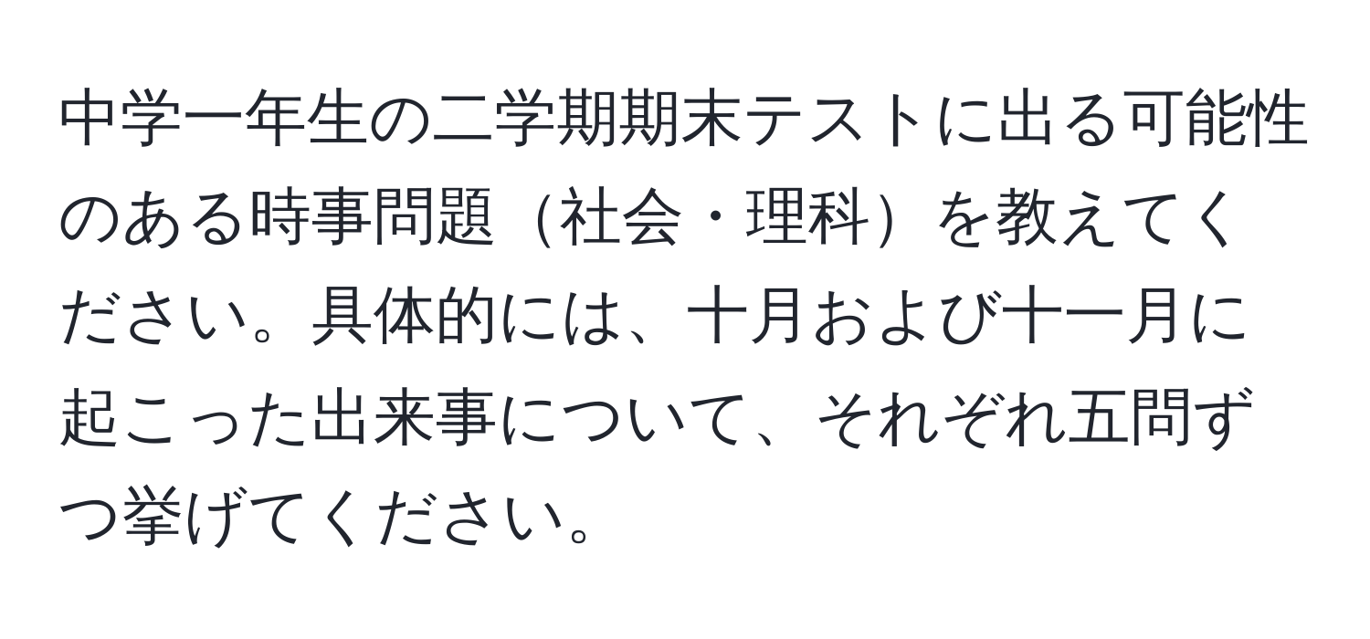 中学一年生の二学期期末テストに出る可能性のある時事問題社会・理科を教えてください。具体的には、十月および十一月に起こった出来事について、それぞれ五問ずつ挙げてください。