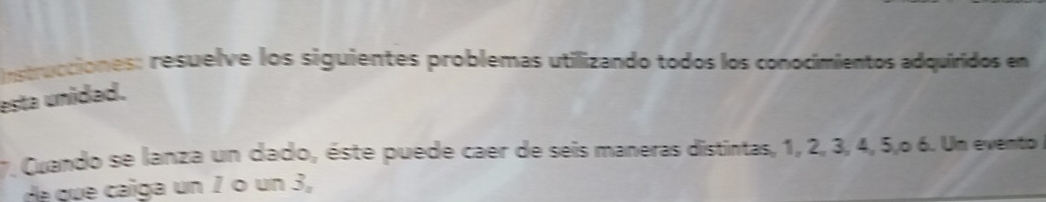 nstrucciones: resuelve los siguientes problemas utilizando todos los conocimientos adquiridos en 
esta unidad. 
7. Cuando se lanza un dado, éste puede caer de seis maneras distintas, 1, 2, 3, 4, 5,º 6. Un evento 
de que caiga un 1 º un 3,