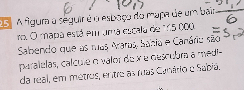 A figura a seguir é o esboço do mapa de um baira 
ro. O mapa está em uma escala de 1:15 000. 
Sabendo que as ruas Araras, Sabiá e Canário são 
paralelas, calcule o valor de x e descubra a medi- 
da real, em metros, entre as ruas Canário e Sabiá.