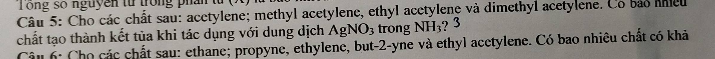 ong số nguyên từ trong phân từ 
Câu 5: Cho các chất sau: acetylene; methyl acetylene, ethyl acetylene và dimethyl acetylene. Có bao nhieu 
chất tạo thành kết tủa khi tác dụng với dung dịch AgNO_3 trong NH_3 ? 3 
Câu 6: Cho các chất sau: ethane; propyne, ethylene, but-2-yne và ethyl acetylene. Có bao nhiêu chất có khả