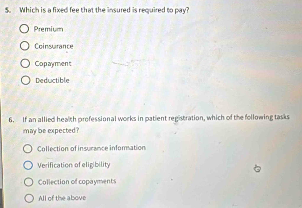 Which is a fixed fee that the insured is required to pay?
Premium
Coinsurance
Copayment
Deductible
6. If an allied health professional works in patient registration, which of the following tasks
may be expected?
Collection of insurance information
Verification of eligibility
Collection of copayments
All of the above