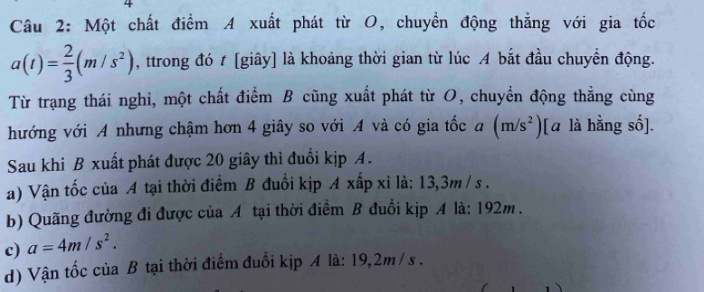 Một chất điểm A xuất phát từ O, chuyền động thẳng với gia tốc
a(t)= 2/3 (m/s^2) , ttrong đó t [giây] là khoảng thời gian từ lúc A bắt đầu chuyển động.
Từ trạng thái nghi, một chất điểm B cũng xuất phát từ O, chuyền động thẳng cùng
hướng với A nhưng chậm hơn 4 giây so với A và có gia tốc a (m/s^2) l[ā là hằng số].
Sau khi B xuất phát được 20 giây thì đuổi kịp A.
a) Vận tốc của A tại thời điểm B đuổi kịp A xấp xỉ là: 13,3m / s.
b) Quãng đường đi được của A tại thời điểm B đuổi kịp A là: 192m.
c) a=4m/s^2. 
d) Vận tốc của B tại thời điểm đuổi kịp A là: 19, 2m /s.