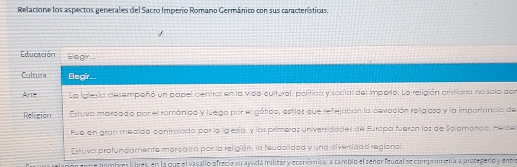 Relacione los aspectos generales del Sacro Imperio Romano Germánico con sus características. 
Educación Elegir... 
Cultura Elegir... 
Arte La Iglesia desempeñó un papel central en la vida cultural, política y social del imperio. La religión cristiana no solo dor 
Religión Estuvo marcado por el románico y luego por el gótico, estilos que reflejaban la devoción religiosa y la importancia de 
Fue en gran medida controlada por la Iglesia, y las primeras universidades de Europa fueron las de Salamanca, Heide 
Estuvo profundamente marcada por la religión, la feudalidad y una diversidad regional. 
entre hombres libres, en la que el vasallo ofrecía su ayuda militar y económica; a cambio el señor feudal se comprometía a protegerlo y entre