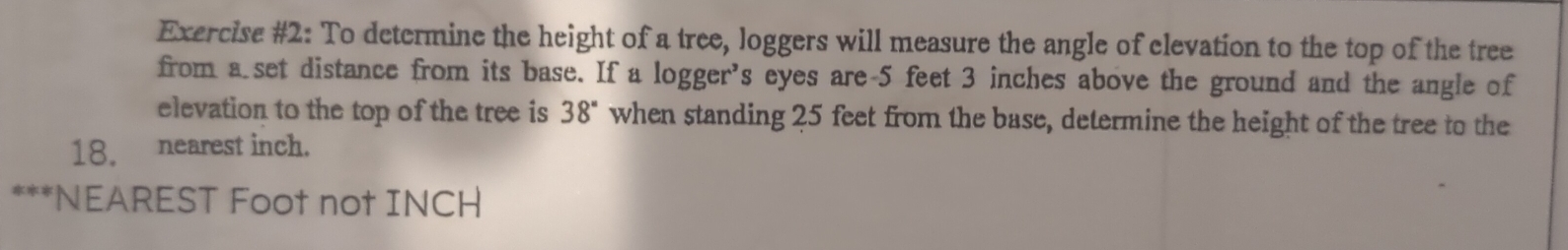 Exercise #2: To determine the height of a tree, loggers will measure the angle of elevation to the top of the tree 
from a set distance from its base. If a logger’s eyes are- 5 feet 3 inches above the ground and the angle of 
elevation to the top of the tree is 38° when standing 25 feet from the base, determine the height of the tree to the
18. nearest inch. 
***NEAREST Foot not INCH