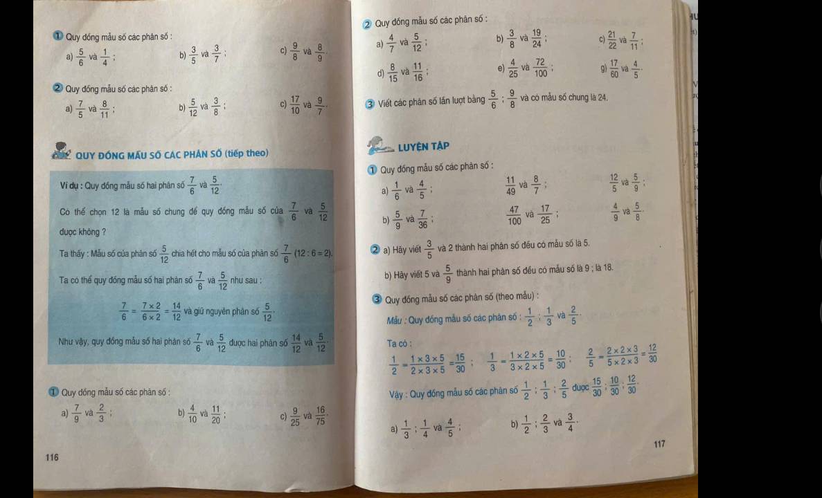 ② Quy đồng mẫu số các phân số :
4
① Quy đóng mẫu số các phân số :
b)  3/8  và
a)  5/6  và  1/4 ; b)  3/5  và  3/7 ; c)  9/8  và  8/9 . a)  4/7  và  5/12   19/24  c)  21/22  02  7/11 :
d)  8/15  và  11/16 ; e)  4/25  và  72/100 ; g)  17/60 va  4/5 
2 Quy đồng mẫu số các phân số :
a)  7/5  và  8/11  b)  5/12  và  3/8  c)  17/10  và  9/7  ③ Viết các phân số lần lượt bảng  5/6 : 9/8  và có mẫu số chung là 24,
QUY ĐÓNG MÂU SỐ CAC PHÁN SỐ (tiếp theo) LUYÊN TAP
① Quy đồng mẫu số các phân số :
Ví dụ : Quy đồng mẫu số hai phân số  7/6  và  5/12   11/49  và  8/7   12/5  và  5/9 :
a)  1/6  và  4/5 ;
Có thế chọn 12 là mẫu số chung để quy đồng mẫu số của  7/6  và  5/12  b)  5/9  và  7/36 ;  47/100  và  17/25 ;  4/9  và  5/8 
duợc không ?
Ta thấy : Mẫu số của phân số  5/12  chia hét cho mẫu số của phàn số  7/6 (12:6=2). ② a) Hãy viết  3/5  và 2 thành hai phân số đều có mẫu số là 5.
Ta có thể quy đồng mẫu số hai phàn số  7/6  và  5/12  nhu sau : b) Hày viết 5 và  5/9  thành hai phàn số đều có mẫu số là 9 ; là 18.
③ Quy đồng mẫu số các phàn số (theo mẫu) :
 7/6 = (7* 2)/6* 2 = 14/12  và giữ nguyên phân sớ  5/12   2/5 
Mẫu : Quy đóng mẫu số các phân số :  1/2 ; 1/3 
Như vậy, quy đồng mẫu số hai phản sở  7/6  và  5/12  được hai phân số  14/12  và  5/12  Ta cò :
 1/2 = (1* 3* 5)/2* 3* 5 = 15/30 ;  1/3 = (1* 2* 5)/3* 2* 5 = 10/30 ;  2/5 = (2* 2* 3)/5* 2* 3 = 12/30 
① Quy đồng mẫu số các phân số :
Vày : Quy đồng mẫu số các phân số  1/2 : 1/3 : 2/5  duợc  15/30 ; 10/30 ; 12/30 .
a)  7/9   2/3  b)  4/10  và  11/20 ; C)  9/25  và  16/75 
a)  1/3 : 1/4  và  4/5  b)  1/2 ; 2/3  và  3/4 ·
117
116