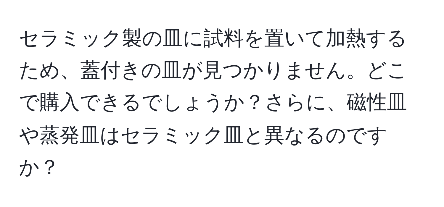 セラミック製の皿に試料を置いて加熱するため、蓋付きの皿が見つかりません。どこで購入できるでしょうか？さらに、磁性皿や蒸発皿はセラミック皿と異なるのですか？