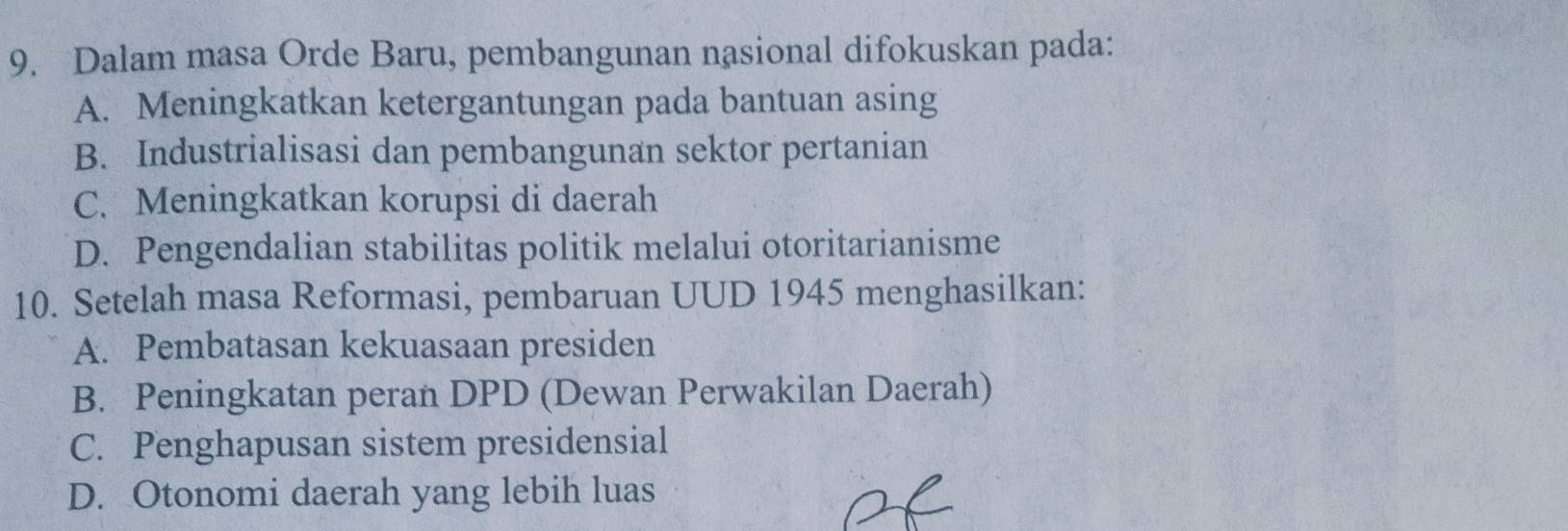 Dalam masa Orde Baru, pembangunan nasional difokuskan pada:
A. Meningkatkan ketergantungan pada bantuan asing
B. Industrialisasi dan pembangunan sektor pertanian
C. Meningkatkan korupsi di daerah
D. Pengendalian stabilitas politik melalui otoritarianisme
10. Setelah masa Reformasi, pembaruan UUD 1945 menghasilkan:
A. Pembatasan kekuasaan presiden
B. Peningkatan peran DPD (Dewan Perwakilan Daerah)
C. Penghapusan sistem presidensial
D. Otonomi daerah yang lebih luas