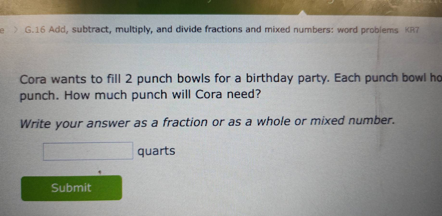 Add, subtract, multiply, and divide fractions and mixed numbers: word problems KR7 
Cora wants to fill 2 punch bowls for a birthday party. Each punch bowl ho 
punch. How much punch will Cora need? 
Write your answer as a fraction or as a whole or mixed number. 
quarts 
Submit