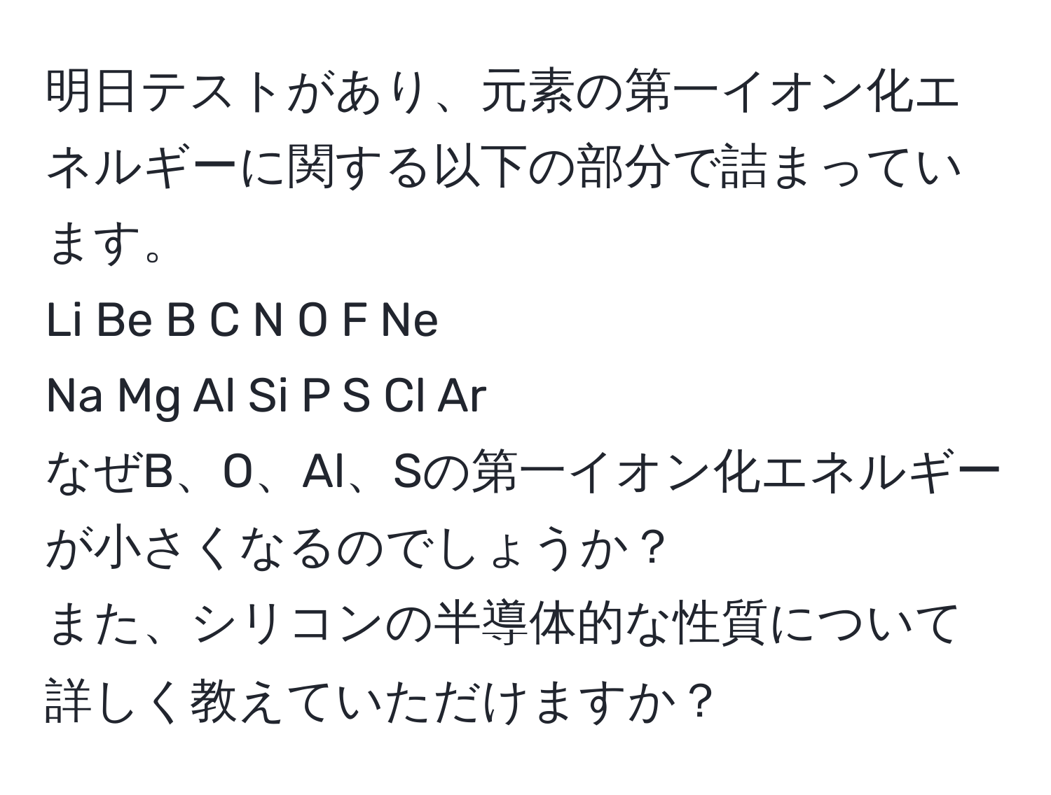 明日テストがあり、元素の第一イオン化エネルギーに関する以下の部分で詰まっています。  
Li  Be  B   C   N  O  F   Ne  
Na  Mg  Al  Si  P  S  Cl  Ar  
なぜB、O、Al、Sの第一イオン化エネルギーが小さくなるのでしょうか？  
また、シリコンの半導体的な性質について詳しく教えていただけますか？