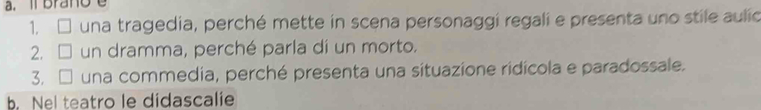 il brano
1. □ una tragedia, perché mette in scena personaggi regali e presenta uno stile aulic
2. □ un dramma, perché parla dí un morto.
3. □ una commedia, perché presenta una situazione ridícola e paradossale.
b. Nel teatro le didascalie