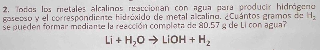 Todos los metales alcalinos reaccionan con agua para producir hidrógeno 
gaseoso y el correspondiente hidróxido de metal alcalino. ¿Cuántos gramos de H_2
se pueden formar mediante la reacción completa de 80.57 g de Li con agua?
Li+H_2Oto LiOH+H_2