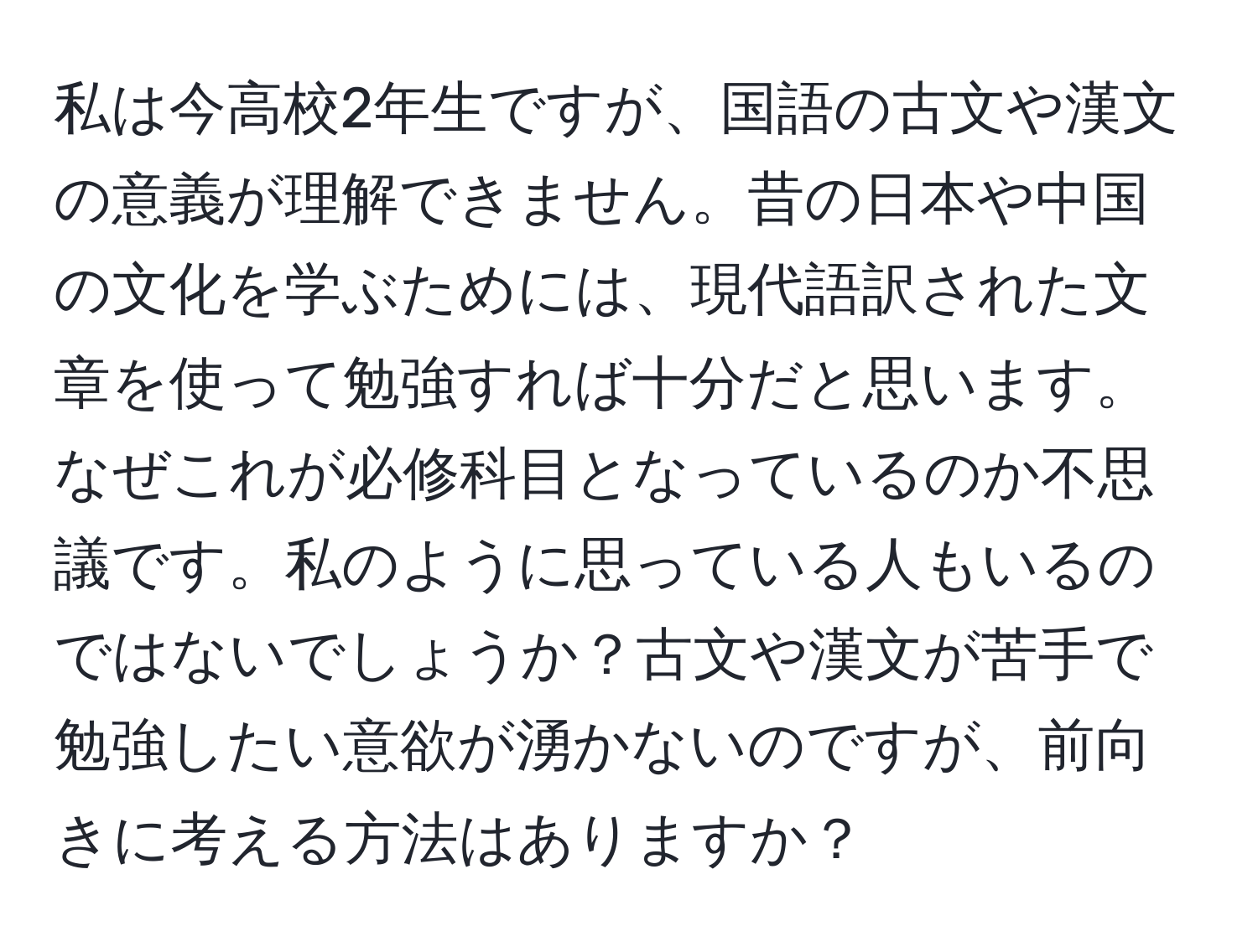 私は今高校2年生ですが、国語の古文や漢文の意義が理解できません。昔の日本や中国の文化を学ぶためには、現代語訳された文章を使って勉強すれば十分だと思います。なぜこれが必修科目となっているのか不思議です。私のように思っている人もいるのではないでしょうか？古文や漢文が苦手で勉強したい意欲が湧かないのですが、前向きに考える方法はありますか？