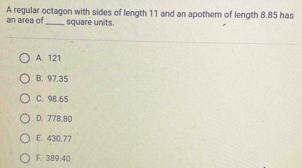 A regular octagon with sides of length 11 and an apothem of length 8.85 has
an area of_ square units.
A. 121
B. 97.35
C. 98.65
D. 778.80
E. 430.77
F. 389.40