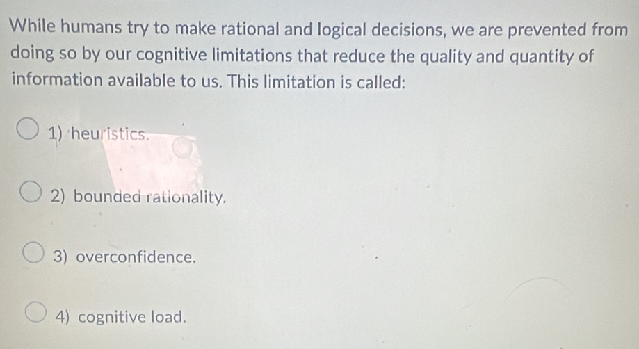 While humans try to make rational and logical decisions, we are prevented from
doing so by our cognitive limitations that reduce the quality and quantity of
information available to us. This limitation is called:
1) heuristics.
2) bounded rationality.
3) overconfidence.
4) cognitive load.