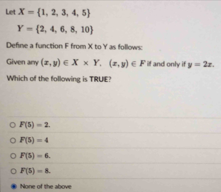 Let X= 1,2,3,4,5
Y= 2,4,6,8,10
Define a function F from X to Y as follows:
Given any (x,y)∈ X* Y,(x,y)∈ F if and only if y=2x. 
Which of the following is TRUE?
F(5)=2.
F(5)=4
F(5)=6.
F(5)=8.
None of the above