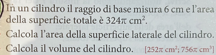 In un cilindro il raggio di base misura 6 cm e 1° area 
della superficie totale è 324π cm^2. 
Calcola l’area della superficie laterale del cilindro. 
Calcola il volume del cilindro. [252π cm^2;756π cm^3]