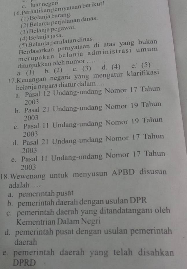 c. luar negeri
16.Perhatikan pernyataan berikut!
(1) Belanja barang.
(2) Belanja perjalanan dinas.
(3) Belanja pegawai.
(4) Belanja jasa.
(5) Belanja peralatan dinas.
Berdasarkan pernyataan di atas yang bukan
merupakan belanja administrasi umum
ditunjukkan oleh nomor . . . .
a. (1) b. (2) c. (3) d. (4) e. (5)
17.Keuangan negara yáng mengatur klarifikasi
belanja negara diatur dalam ....
a. Pasal 12 Undang-undang Nomor 17 Tahun
2003
b. Pasal 21 Undang-undang Nomor 19 Tahun
2003
c. Pasal 11 Undang-undang Nomor 19 Tahun
2003
d. Pasal 21 Undang-undang Nomor 17 Tahun
2003
e. Pasal H Undang-undang Nomor 17 Tahun
2003
18. Wewenang untuk menyusun APBD disusun
adalah . .
a. pemerintah pusat
b. pemerintah daerah dengan usulan DPR
c. pemerintah daerah yang ditandatangani oleh
Kementrian Dalam Negri
d. pemerintah pusat dengan usulan pemerintah
daerah
e. pemerintah daerah yang telah disahkan
DPRD