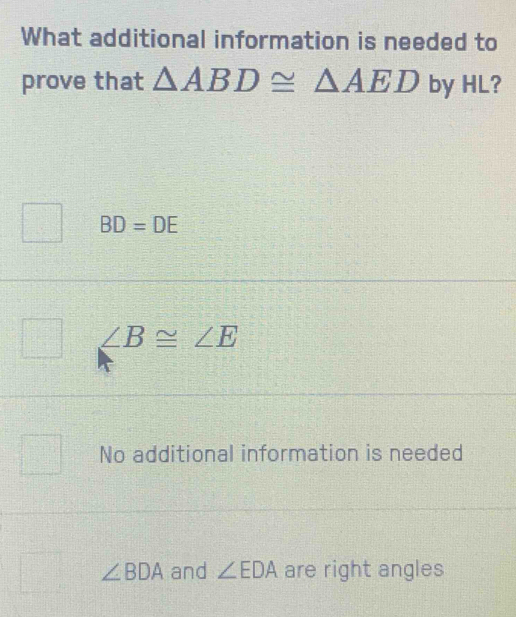 What additional information is needed to
prove that △ ABD≌ △ AED by HL?
BD=DE
∠ B≌ ∠ E
No additional information is needed
∠ BDA and ∠ EDA are right angles