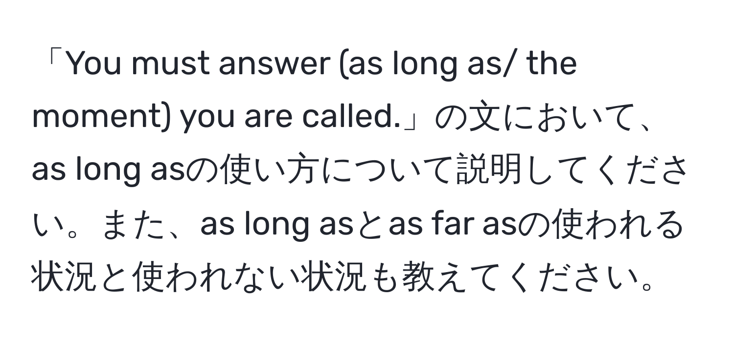 「You must answer (as long as/ the moment) you are called.」の文において、as long asの使い方について説明してください。また、as long asとas far asの使われる状況と使われない状況も教えてください。