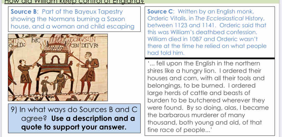 How dld William keep contfor or England? 
Source B: Part of the Bayeux Tapestry Source C: Written by an English monk, 
showing the Normans burning a Saxon Orderic Vitalis, in The Ecclesiastical History, 
house, and a woman and child escaping between 1123 and 1141. Orderic said that 
this was William's deathbed confession. 
William died in 1087 and Orderic wasn't 
there at the time he relied on what people 
had told him. 
‘... fell upon the English in the northern 
shires like a hungry lion. I ordered their 
houses and corn, with all their tools and 
belongings, to be burned. I ordered 
large herds of cattle and beasts of 
burden to be butchered wherever they 
9) In what ways do Sources B and C were found. By so doing, alas, I became 
the barbarous murderer of many 
agree? Use a description and a thousand, both young and old, of that 
quote to support your answer. fine race of people...'