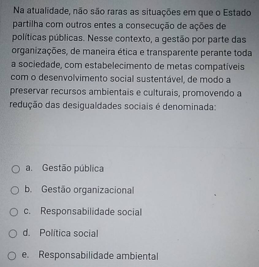 Na atualidade, não são raras as situações em que o Estado
partilha com outros entes a consecução de ações de
políticas públicas. Nesse contexto, a gestão por parte das
organizações, de maneira ética e transparente perante toda
a sociedade, com estabelecimento de metas compatíveis
com o desenvolvimento social sustentável, de modo a
preservar recursos ambientais e culturais, promovendo a
redução das desigualdades sociais é denominada:
a. Gestão pública
b. Gestão organizacional
c. Responsabilidade social
d. Política social
e. Responsabilidade ambiental