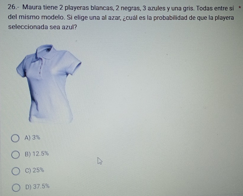 26.- Maura tiene 2 playeras blancas, 2 negras, 3 azules y una gris. Todas entre sí *
del mismo modelo. Si elige una al azar, ¿cuál es la probabilidad de que la playera
seleccionada sea azul?
A) 3%
B) 12.5%
C) 25%
D) 37.5%