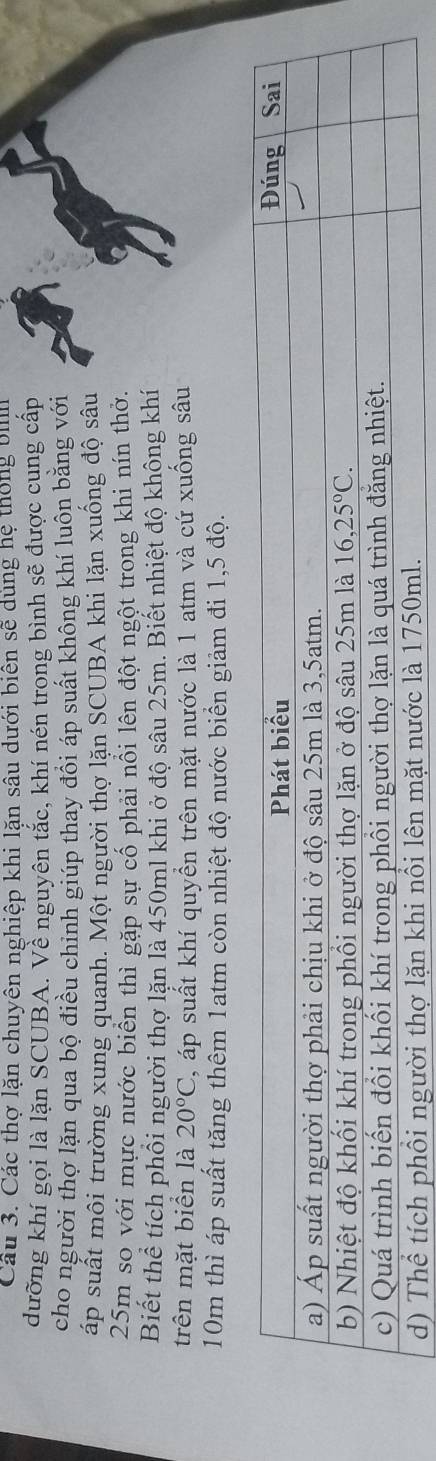 Cầu 3. Các thợ lặn chuyên nghiệp khi lặn sâu dưới biên sẽ dùng hệ thống bhn
dưỡng khí gọi là lặn SCUBA. Về nguyên tắc, khí nén trong bình sẽ được cung cấp
cho người thợ lặn qua bộ điều chinh giúp thay đổi áp suất không khí luôn bằng với
ấp suất môi trường xung quanh. Một người thợ lặn SCUBA khi lặn xuống độ sâu
25m so với mực nước biển thì gặp sự cổ phải nổi lên đột ngột trong khi nín thờ.
Biết thể tích phối người thợ lặn là 450ml khi ở độ sâu 25m. Biết nhiệt độ không khí
trên mặt biển là 20°C , áp suất khí quyển trên mặt nước là 1 atm và cứ xuống sâu
10m thì áp suất tăng thêm 1atm còn nhiệt độ nước biển giảm đi 1,5 độ.