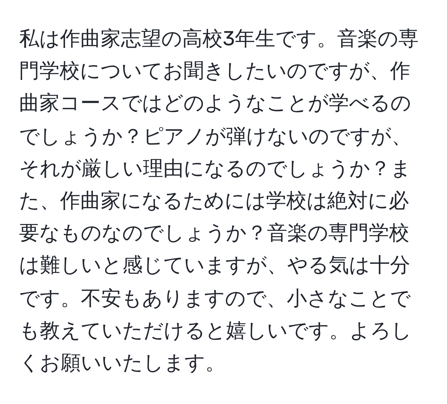 私は作曲家志望の高校3年生です。音楽の専門学校についてお聞きしたいのですが、作曲家コースではどのようなことが学べるのでしょうか？ピアノが弾けないのですが、それが厳しい理由になるのでしょうか？また、作曲家になるためには学校は絶対に必要なものなのでしょうか？音楽の専門学校は難しいと感じていますが、やる気は十分です。不安もありますので、小さなことでも教えていただけると嬉しいです。よろしくお願いいたします。