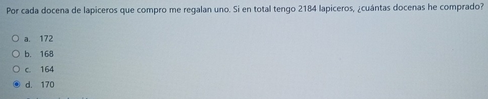 Por cada docena de lapiceros que compro me regalan uno. Si en total tengo 2184 lapiceros, ¿cuántas docenas he comprado?
a. 172
b. 168
c. 164
d. 170