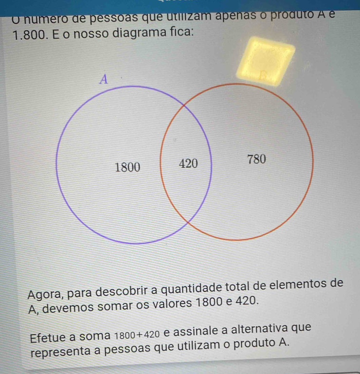 numero de pessoas que utilizam apenas o produto A é
1.800. É o nosso diagrama fica: 
Agora, para descobrir a quantidade total de elementos de 
A, devemos somar os valores 1800 e 420. 
Efetue a soma 1800+420 e assinale a alternativa que 
representa a pessoas que utilizam o produto A.