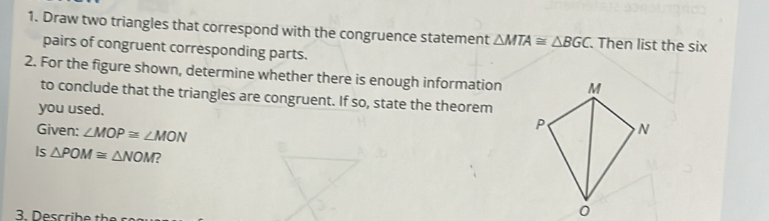 Draw two triangles that correspond with the congruence statement △ MTA≌ △ BGC Then list the six 
pairs of congruent corresponding parts. 
2. For the figure shown, determine whether there is enough information 
to conclude that the triangles are congruent. If so, state the theorem 
you used. 
Given: ∠ MOP≌ ∠ MON
Is △ POM≌ △ NOM ?