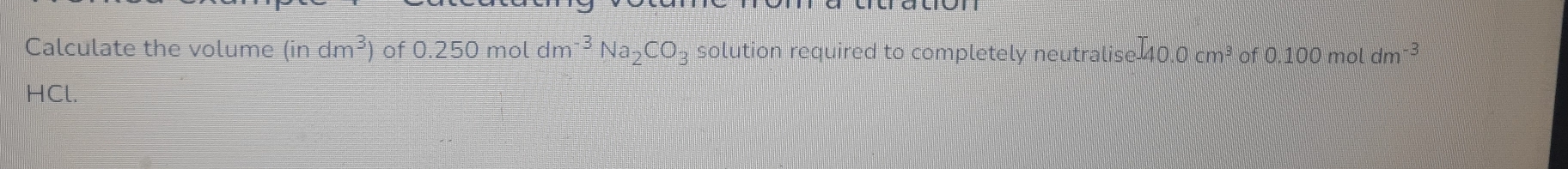 Calculate the volume (indm^3) of 0.250 mol dm^(-3)Na_2CO_3 solution required to completely neutralise 40.0 cm³ of 0 .100m ^ dm -3
HCl.