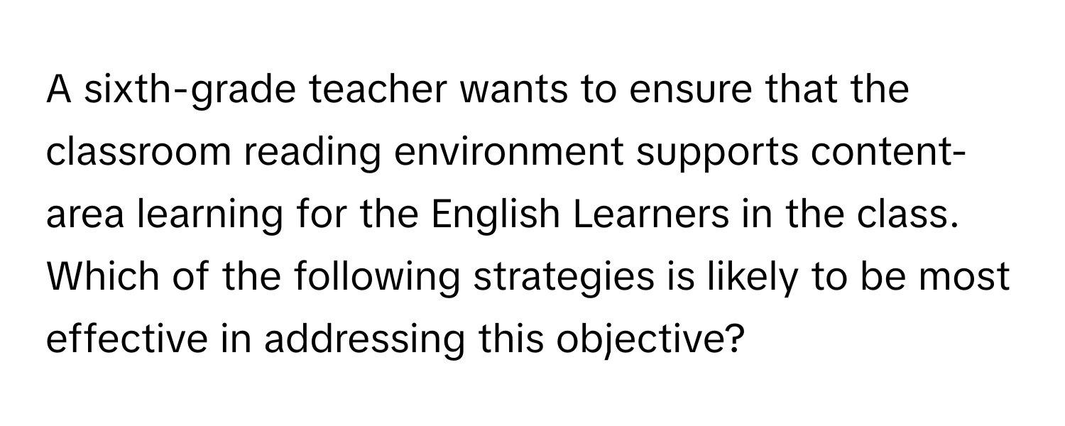 A sixth-grade teacher wants to ensure that the classroom reading environment supports content-area learning for the English Learners in the class. Which of the following strategies is likely to be most effective in addressing this objective?