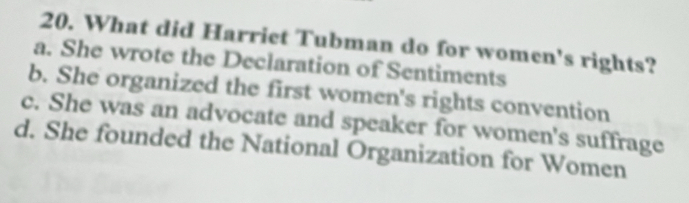 What did Harriet Tubman do for women's rights?
a. She wrote the Declaration of Sentiments
b. She organized the first women's rights convention
c. She was an advocate and speaker for women's suffrage
d. She founded the National Organization for Women