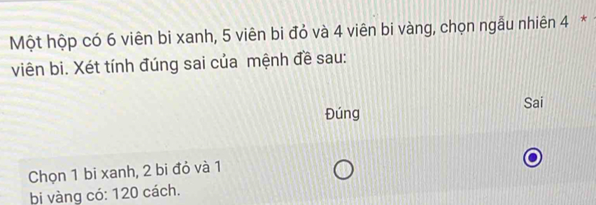 Một hộp có 6 viên bi xanh, 5 viên bi đỏ và 4 viên bi vàng, chọn ngẫu nhiên 4 * 
viên bi. Xét tính đúng sai của mệnh đề sau: 
Sai 
Đúng 
Chọn 1 bi xanh, 2 bi đỏ và 1
bi vàng có: 120 cách.