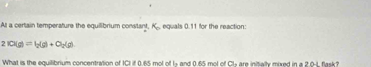 At a certain temperature the equilibrium constant, K_a equals 0.11 for the reaction:
2ICl(g)leftharpoons I_2(g)+Cl_2(g). 
What is the equilibrium concentration of ICI if 0.65 mol of l_2 and 0.65 mol of Cl_2 are initially mixed in a 2.0-L flask?