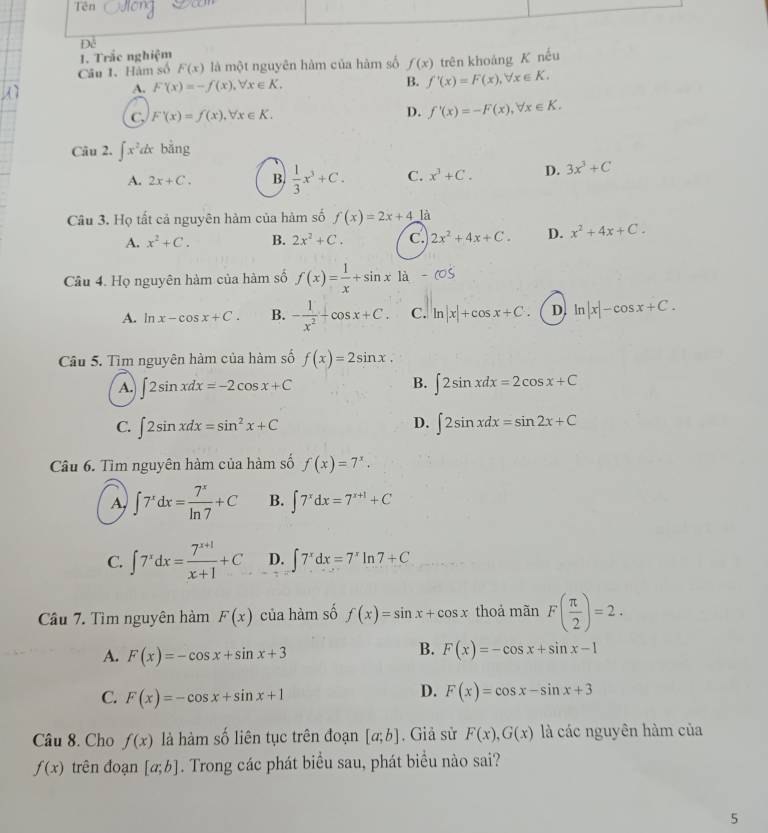 Trắc nghiệm
Câu 1. Hàm số F(x) là một nguyên hàm của hàm số f(x) trên khoảng K nếu
A. F(x)=-f(x),forall x∈ K. B. f'(x)=F(x),forall x∈ K.
C F'(x)=f(x),forall x∈ K.
D. f'(x)=-F(x),forall x∈ K.
Câu 2. ∈t x^2dx bǎng
A. 2x+C. B.  1/3 x^3+C. C. x^3+C. D. 3x^3+C
Câu 3. Họ tất cả nguyên hàm của hàm số f(x)=2x+4 là
A. x^2+C. B. 2x^2+C. c. 2x^2+4x+C. D. x^2+4x+C.
Câu 4. Họ nguyên hàm của hàm số f(x)= 1/x +sin x|a-cos
A. ln x-cos x+C. B. - 1/x^2 +cos x+C. C. ln |x|+cos x+C. D. ln |x|-cos x+C.
Câu 5. Tìm nguyên hàm của hàm số f(x)=2sin x.
B.
A. ∈t 2sin xdx=-2cos x+C ∈t 2sin xdx=2cos x+C
D.
C. ∈t 2sin xdx=sin^2x+C ∈t 2sin xdx=sin 2x+C
Câu 6. Tìm nguyên hàm của hàm số f(x)=7^x.
A, ∈t 7^xdx= 7^x/ln 7 +C B. ∈t 7^xdx=7^(x+1)+C
C. ∈t 7^xdx= (7^(x+1))/x+1 +C D. ∈t 7^xdx=7^xln 7+C
Câu 7. Tìm nguyên hàm F(x) của hàm số f(x)=sin x+cos x thoả mãn F( π /2 )=2.
B.
A. F(x)=-cos x+sin x+3 F(x)=-cos x+sin x-1
D.
C. F(x)=-cos x+sin x+1 F(x)=cos x-sin x+3
Câu 8. Cho f(x) là hàm số liên tục trên đoạn [a;b]. Giả sử F(x),G(x) là các nguyên hàm của
f(x) trên đoạn [a;b]. Trong các phát biểu sau, phát biểu nào sai?
5