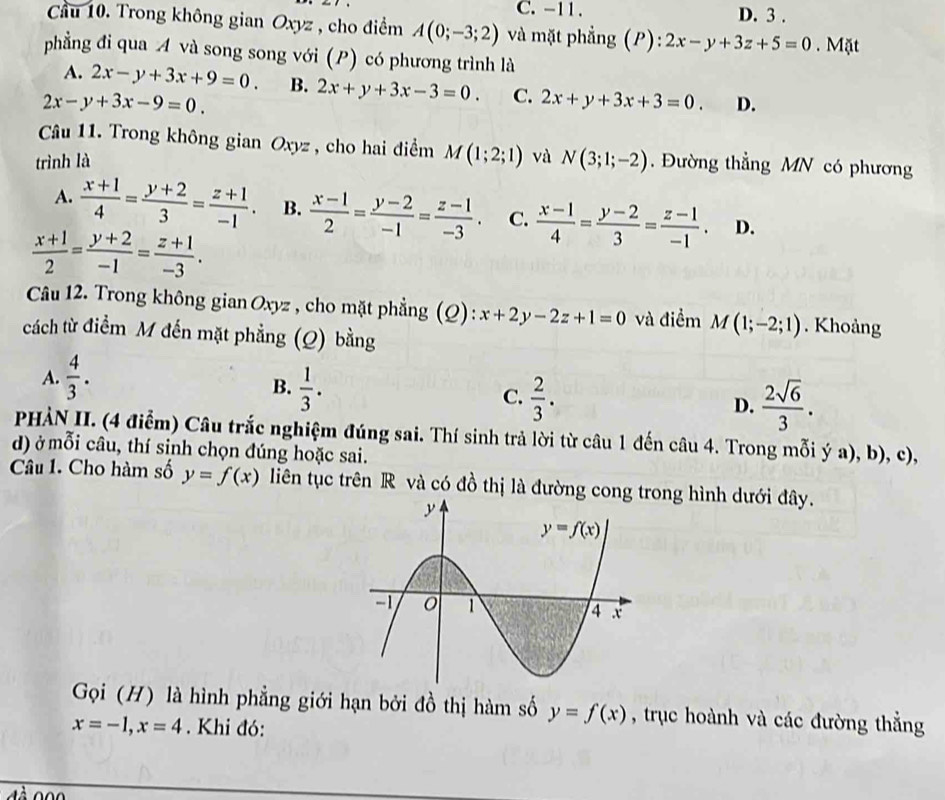 C. -11 . D. 3 .
Cầu 10. Trong không gian Oxyz , cho điểm A(0;-3;2) và mặt phẳng (P): 2x-y+3z+5=0. Mặt
phẳng đi qua A và song song với (P) có phương trình là
A. 2x-y+3x+9=0. B. 2x+y+3x-3=0. C. 2x+y+3x+3=0. D.
2x-y+3x-9=0.
Câu 11. Trong không gian Oxyz , cho hai điểm M(1;2;1)
trình là và N(3;1;-2). Đường thẳng MN có phương
A.  (x+1)/4 = (y+2)/3 = (z+1)/-1 . B.  (x-1)/2 = (y-2)/-1 = (z-1)/-3 . C.  (x-1)/4 = (y-2)/3 = (z-1)/-1 . D.
 (x+1)/2 = (y+2)/-1 = (z+1)/-3 .
Câu 12. Trong không gian Oxyz , cho mặt phẳng (Q): x+2y-2z+1=0 và điểm M(1;-2;1). Khoàng
cách từ điểm M đến mặt phẳng (Q) bằng
A.  4/3 .
B.  1/3 .
C.  2/3 .  2sqrt(6)/3 .
D.
PHẢN II. (4 điễm) Câu trắc nghiệm đúng sai. Thí sinh trả lời từ câu 1 đến câu 4. Trong mỗi ý a), b), c),
d) ở mỗi câu, thí sinh chọn đúng hoặc sai.
Câu 1. Cho hàm số y=f(x) liên tục trên R và có đồ thị là đường cong trong hình dưới đây.
Gọi (H) là hình phẳng giới hạn bởi đồ thị hàm số y=f(x) , trục hoành và các đường thẳng
x=-1,x=4.  Khi đó: