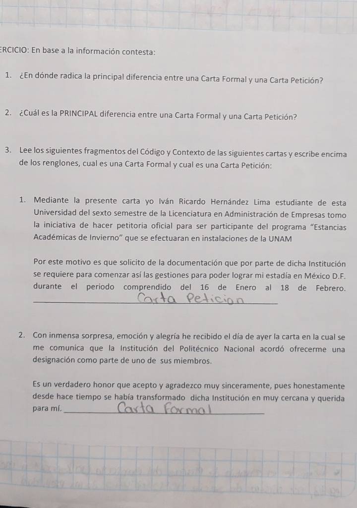 ERCICIO: En base a la información contesta: 
1. ¿En dónde radica la principal diferencia entre una Carta Formal y una Carta Petición? 
2. ¿Cuál es la PRINCIPAL diferencia entre una Carta Formal y una Carta Petición? 
3. Lee los siguientes fragmentos del Código y Contexto de las siguientes cartas y escribe encima 
de los renglones, cual es una Carta Formal y cual es una Carta Petición: 
1. Mediante la presente carta yo Iván Ricardo Hernández Lima estudiante de esta 
Universidad del sexto semestre de la Licenciatura en Administración de Empresas tomo 
la iniciativa de hacer petitoria oficial para ser participante del programa “Estancias 
Académicas de Invierno'' que se efectuaran en instalaciones de la UNAM 
Por este motivo es que solicito de la documentación que por parte de dicha Institución 
se requiere para comenzar así las gestiones para poder lograr mi estadía en México D.F. 
durante el periodo comprendido del 16 de Enero al 18 de Febrero. 
_ 
2. Con inmensa sorpresa, emoción y alegría he recibido el día de ayer la carta en la cual se 
me comunica que la Institución del Politécnico Nacional acordó ofrecerme una 
designación como parte de uno de sus miembros. 
Es un verdadero honor que acepto y agradezco muy sinceramente, pues honestamente 
desde hace tiempo se había transformado dicha Institución en muy cercana y querida 
para mí. 
_