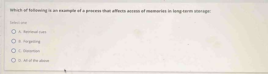 Which of following is an example of a process that affects access of memories in long-term storage:
Select one
A. Retrieval cues
B. Forgetting
C. Distortion
D. All of the above