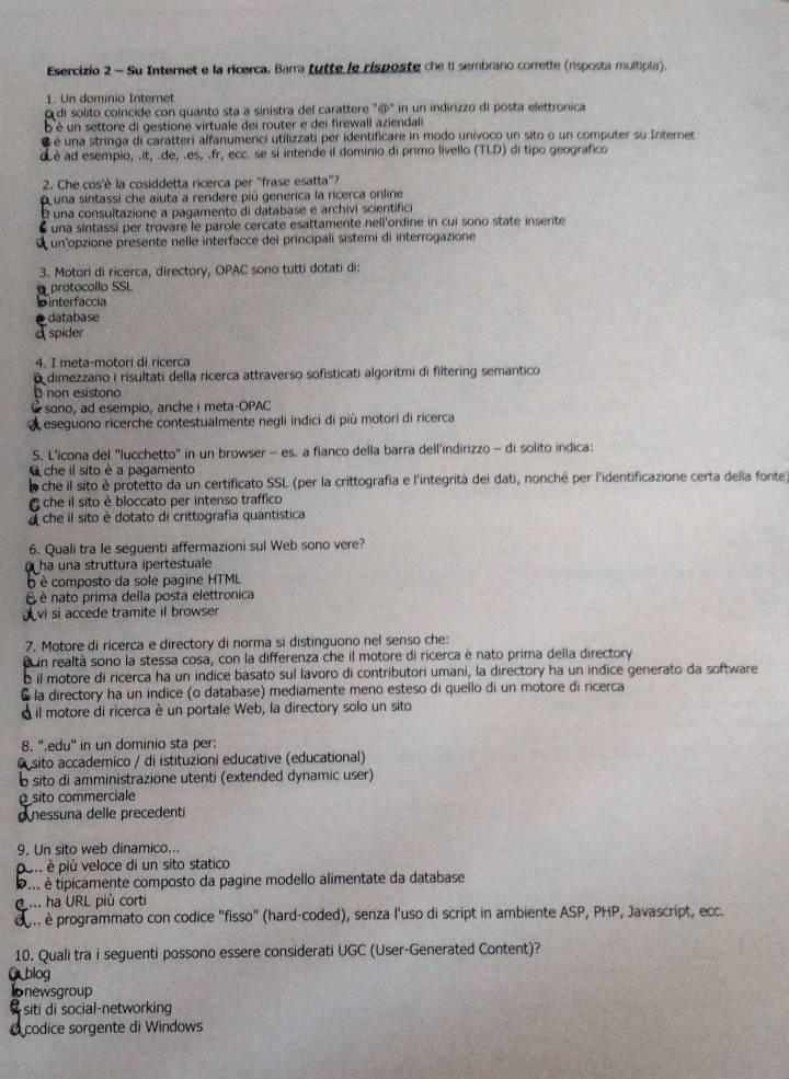 Su Internet e la ricerca. Barra tutte le risposte che ti sembrano corrette (risposta multipia).
1. Un dominio Internet
di solito coincide con quanto sta a sinistra del carattere ''@'' in un indirizzo di posta elettronica
bè un settore di gestione virtuale dei router e dei firewall aziendali
é é una stringa di caratteri alfanumerici utilizzati per identificare in modo univoco un sito o un computer su Internet
dè ad esempio, .it, .de, .es, .fr, ecc. se si intende il dominio di primo livello (TLD) di tipo geografico
2. Che cos'è la cosiddetta ricerca per "frase esatta'?
puna sintassi che aiuta a rendere più generica la ricerca online
una consultazione a pagamento di database e archivi scientific
una sintassi per trovare le parole cercate esattamente nell'ordine in cui sono state inserite
un opzione presente nelle interfacce dei principali sistemi di interrogazione
3. Motori di ricerca, directory, OPAC sono tutti dotati di:
protocollo SSL
interfaccía
database
spider
4. I meta-motori di ricerca
dimezzano i risultati della ricerca attraverso sofisticati algoritmi di filtering semantico
non esistono
sono, ad esempio, anche i meta-OPAC
eseguono ricerche contestualmente negli indici di piủ motori di ricerca
5. L'icona del "lucchetto" in un browser - es. a fianco della barra dell'indirizzo - di solito indica:
che il sito è a pagamento
che il sito è protetto da un certificato SSL (per la crittografia e l'integrità dei dati, nonché per l'identificazione certa della fonte)
che il sito è bloccato per intenso traffico
che il sito è dotato di crittografia quantística
6. Quali tra le seguenti affermazioni sul Web sono vere?
ha una struttura ipertestuale
o è composto da sole pagine HTML
É é nato prima della posta elettronica
λvi si accede tramite il browser
7. Motore di ricerca e directory di norma si distinguono nel senso che:
un realtà sono la stessa cosa, con la differenza che il motore di ricerca è nato prima della directory
b il motore di ricerca ha un indice basato sul lavoro di contributori umani, la directory ha un indice generato da software
§ la directory ha un indice (o database) mediamente meno esteso di quello di un motore di ricerca
À il motore di ricerca è un portale Web, la directory solo un sito
8. 'edu'' in un dominio sta per:
O sito accademico / di istituzioni educative (educational)
b sito di amministrazione utenti (extended dynamic user)
sito commerciale
nessuna delle precedenti
9. Un sito web dinamico...
pon è più veloce di un sito statico
D. é tipicamente composto da pagine modello alimentate da database
... ha URL più corti
.. è programmato con codice "fisso" (hard-coded), senza l'uso di script in ambiente ASP, PHP, Javascript, ecc.
10. Quali tra i seguenti possono essere considerati UGC (User-Generated Content)?
G blog
Ionewsgroup
siti di social-networking
codice sorgente di Windows